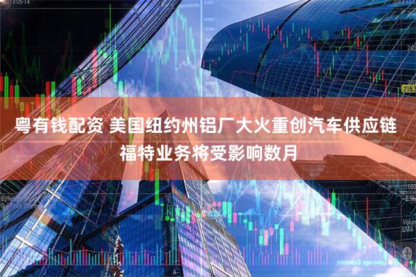 粤有钱配资 美国纽约州铝厂大火重创汽车供应链 福特业务将受影响数月