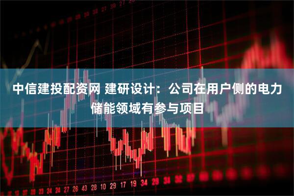 中信建投配资网 建研设计：公司在用户侧的电力储能领域有参与项目