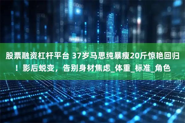 股票融资杠杆平台 37岁马思纯暴瘦20斤惊艳回归！影后蜕变，告别身材焦虑_体重_标准_角色