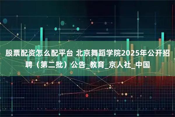 股票配资怎么配平台 北京舞蹈学院2025年公开招聘（第二批）公告_教育_京人社_中国