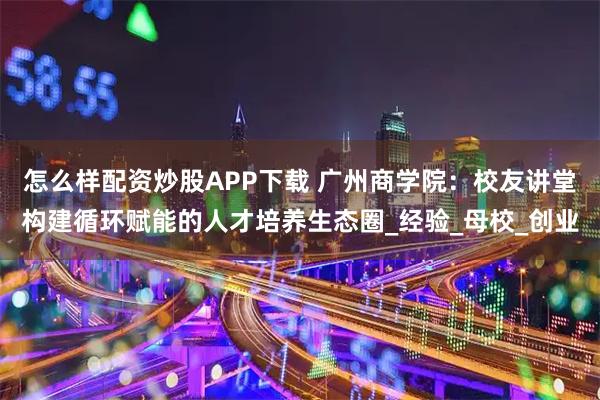 怎么样配资炒股APP下载 广州商学院：校友讲堂构建循环赋能的人才培养生态圈_经验_母校_创业