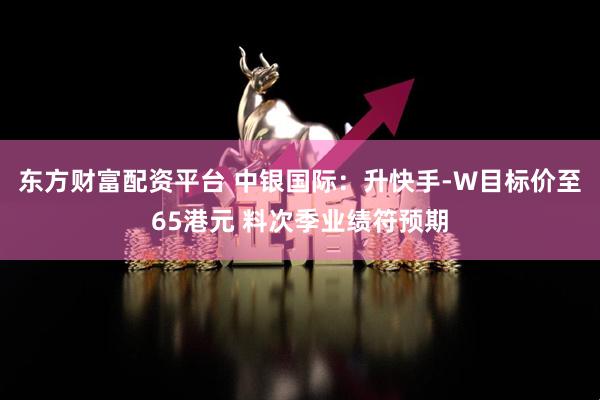 东方财富配资平台 中银国际：升快手-W目标价至65港元 料次季业绩符预期