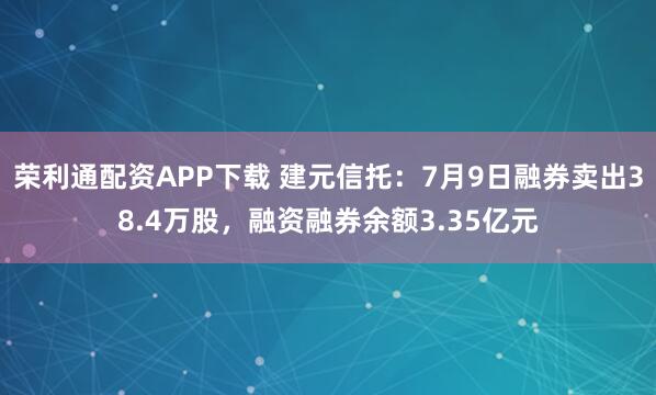 荣利通配资APP下载 建元信托：7月9日融券卖出38.4万股，融资融券余额3.35亿元