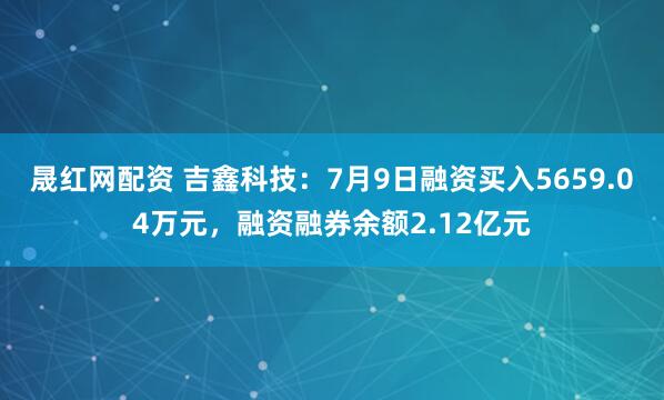 晟红网配资 吉鑫科技：7月9日融资买入5659.04万元，融资融券余额2.12亿元