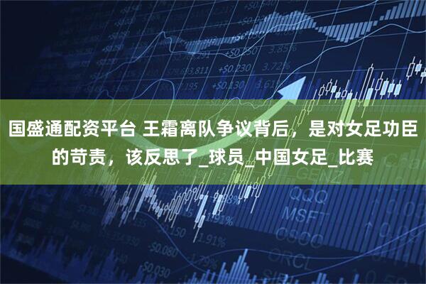 国盛通配资平台 王霜离队争议背后，是对女足功臣的苛责，该反思了_球员_中国女足_比赛