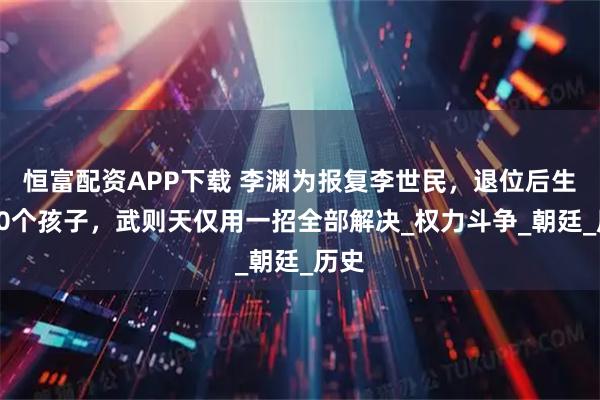 恒富配资APP下载 李渊为报复李世民，退位后生下30个孩子，武则天仅用一招全部解决_权力斗争_朝廷_历史
