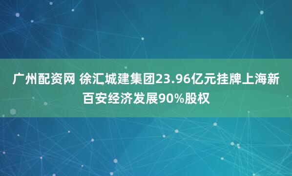 广州配资网 徐汇城建集团23.96亿元挂牌上海新百安经济发展90%股权