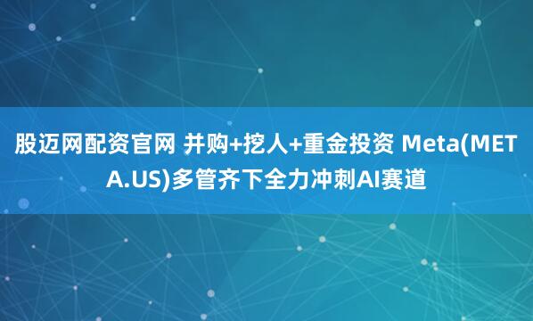 股迈网配资官网 并购+挖人+重金投资 Meta(META.US)多管齐下全力冲刺AI赛道