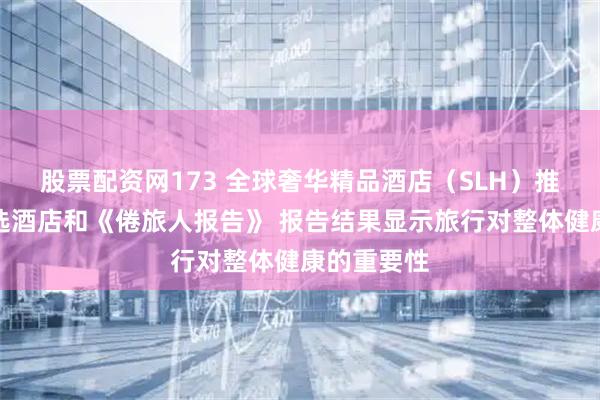 股票配资网173 全球奢华精品酒店（SLH）推出悦康精选酒店和《倦旅人报告》 报告结果显示旅行对整体健康的重要性