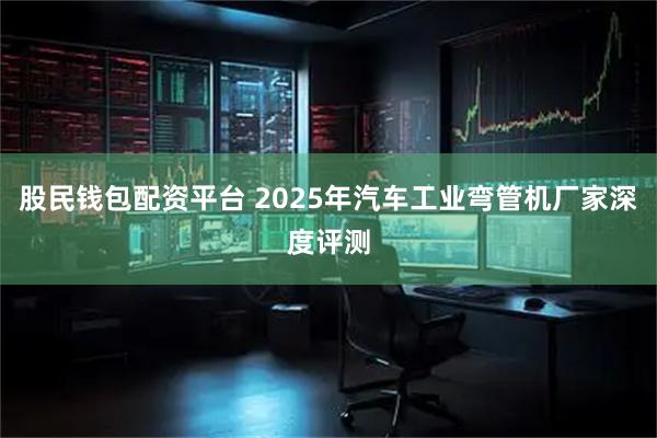 股民钱包配资平台 2025年汽车工业弯管机厂家深度评测