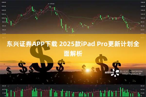 东兴证券APP下载 2025款iPad Pro更新计划全面解析