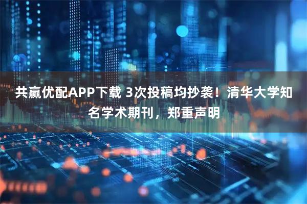 共赢优配APP下载 3次投稿均抄袭！清华大学知名学术期刊，郑重声明