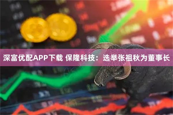 深富优配APP下载 保隆科技：选举张祖秋为董事长