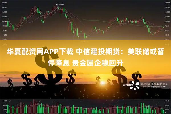 华夏配资网APP下载 中信建投期货：美联储或暂停降息 贵金属企稳回升