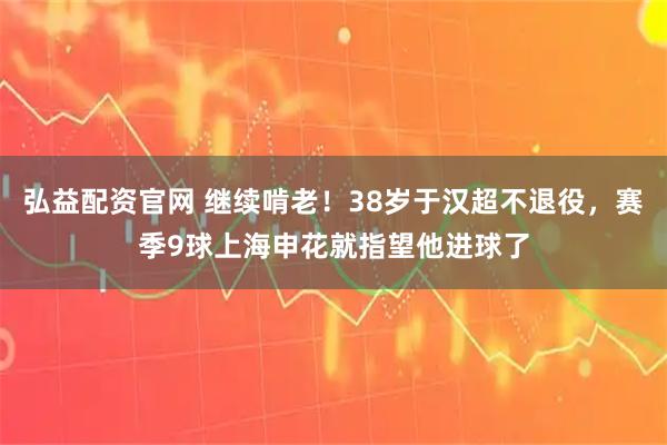 弘益配资官网 继续啃老！38岁于汉超不退役，赛季9球上海申花就指望他进球了