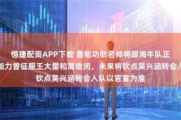 恒捷配资APP下载 鲁能功勋名帅将跟海牛队正式签新合同，能力曾征服王大雷和蒿俊闵，未来将钦点吴兴涵转会入队以官宣为准