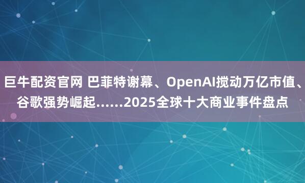 巨牛配资官网 巴菲特谢幕、OpenAI搅动万亿市值、谷歌强势崛起......2025全球十大商业事件盘点