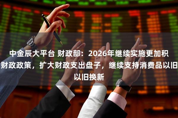 中金辰大平台 财政部：2026年继续实施更加积极的财政政策，扩大财政支出盘子，继续支持消费品以旧换新