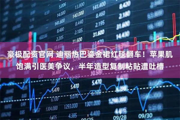 豪极配资官网 迪丽热巴鎏金裙红毯翻车！苹果肌饱满引医美争议，半年造型复制粘贴遭吐槽