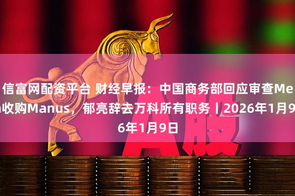 信富网配资平台 财经早报：中国商务部回应审查Meta收购Manus，郁亮辞去万科所有职务丨2026年1月9日