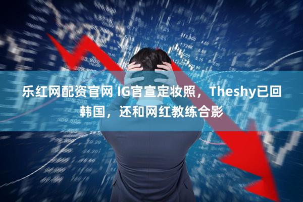 乐红网配资官网 IG官宣定妆照，Theshy已回韩国，还和网红教练合影