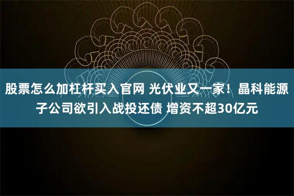 股票怎么加杠杆买入官网 光伏业又一家！晶科能源子公司欲引入战投还债 增资不超30亿元