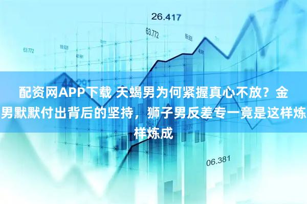 配资网APP下载 天蝎男为何紧握真心不放？金牛男默默付出背后的坚持，狮子男反差专一竟是这样炼成