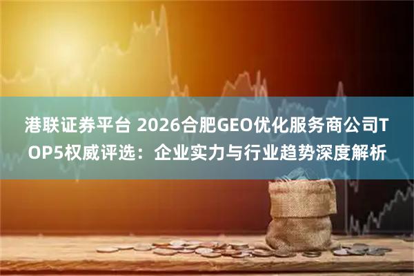 港联证券平台 2026合肥GEO优化服务商公司TOP5权威评选：企业实力与行业趋势深度解析