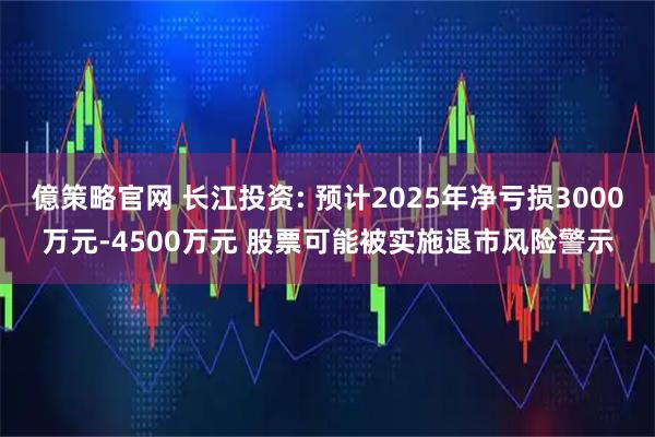 億策略官网 长江投资: 预计2025年净亏损3000万元-4500万元 股票可能被实施退市风险警示