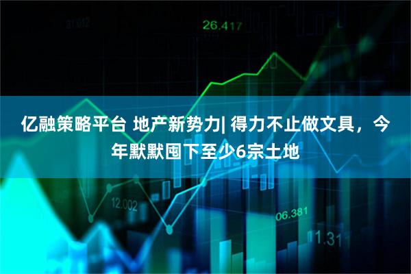 亿融策略平台 地产新势力| 得力不止做文具，今年默默囤下至少6宗土地