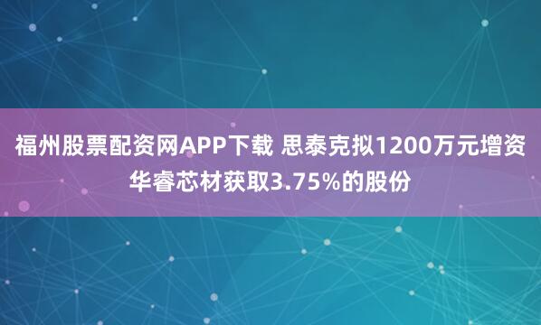 福州股票配资网APP下载 思泰克拟1200万元增资华睿芯材获取3.75%的股份