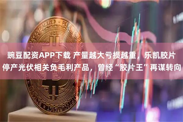 豌豆配资APP下载 产量越大亏损越重，乐凯胶片停产光伏相关负毛利产品，曾经“胶片王”再谋转向