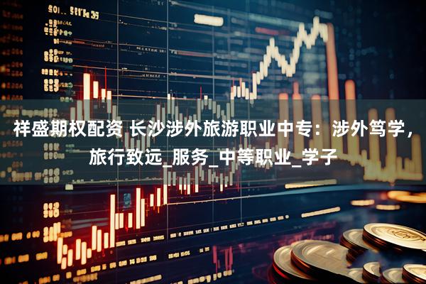 祥盛期权配资 长沙涉外旅游职业中专：涉外笃学，旅行致远_服务_中等职业_学子