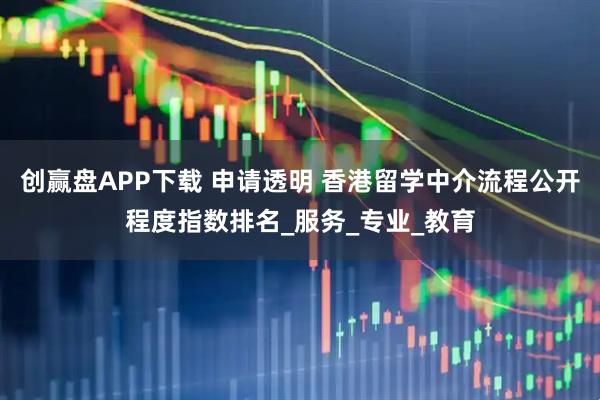 创赢盘APP下载 申请透明 香港留学中介流程公开程度指数排名_服务_专业_教育