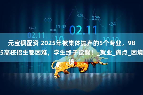元宝枫配资 2025年被集体抛弃的5个专业，985高校招生都困难，学生终于觉醒！_就业_痛点_困境