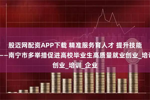 股迈网配资APP下载 精准服务育人才 提升技能稳就业——南宁市多举措促进高校毕业生高质量就业创业_培训_企业