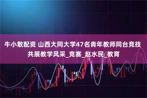 牛小散配资 山西大同大学47名青年教师同台竞技 共展教学风采_竞赛_赵水民_教育