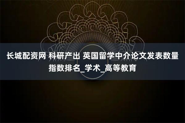 长城配资网 科研产出 英国留学中介论文发表数量指数排名_学术_高等教育