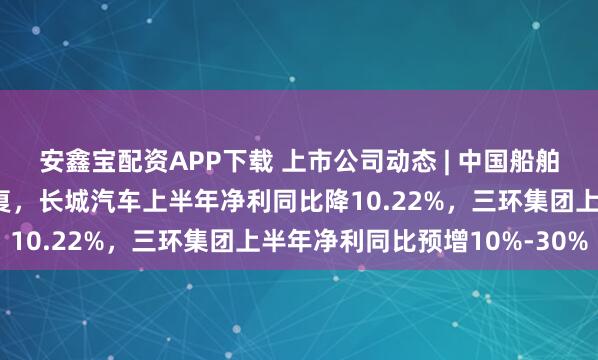 安鑫宝配资APP下载 上市公司动态 | 中国船舶合并中国重工获注册批复，长城汽车上半年净利同比降10.22%，三环集团上半年净利同比预增10%-30%