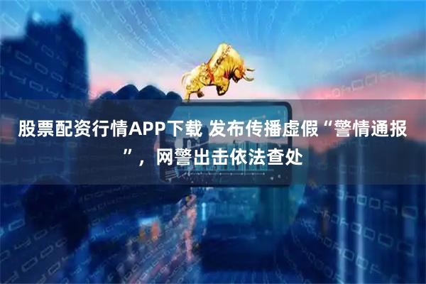 股票配资行情APP下载 发布传播虚假“警情通报”，网警出击依法查处