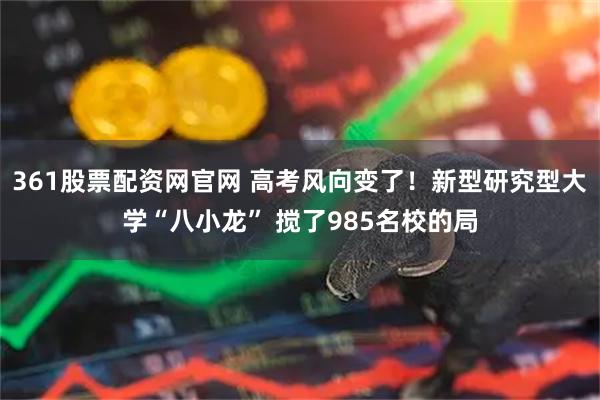 361股票配资网官网 高考风向变了！新型研究型大学“八小龙” 搅了985名校的局