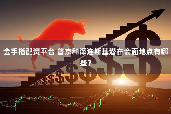 金手指配资平台 普京和泽连斯基潜在会面地点有哪些？