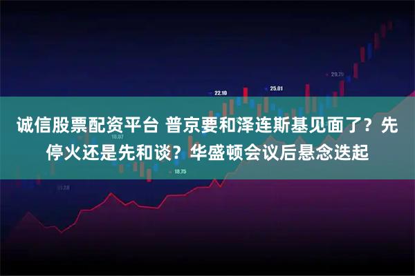 诚信股票配资平台 普京要和泽连斯基见面了？先停火还是先和谈？华盛顿会议后悬念迭起