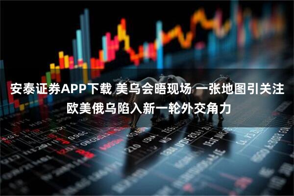 安泰证券APP下载 美乌会晤现场 一张地图引关注 欧美俄乌陷入新一轮外交角力