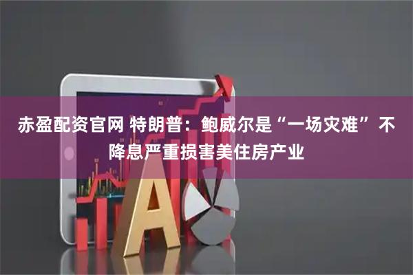 赤盈配资官网 特朗普：鲍威尔是“一场灾难” 不降息严重损害美住房产业