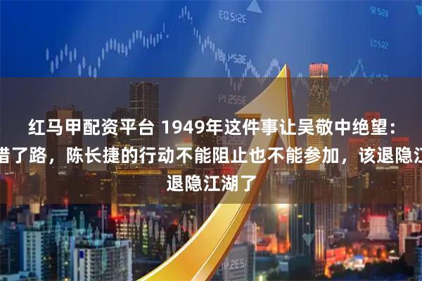 红马甲配资平台 1949年这件事让吴敬中绝望：我走错了路，陈长捷的行动不能阻止也不能参加，该退隐江湖了