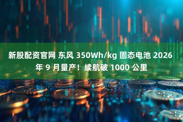 新股配资官网 东风 350Wh/kg 固态电池 2026 年 9 月量产！续航破 1000 公里